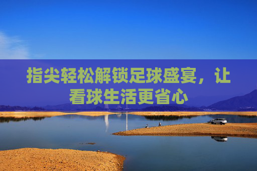 指尖轻松解锁足球盛宴,让看球生活更省心