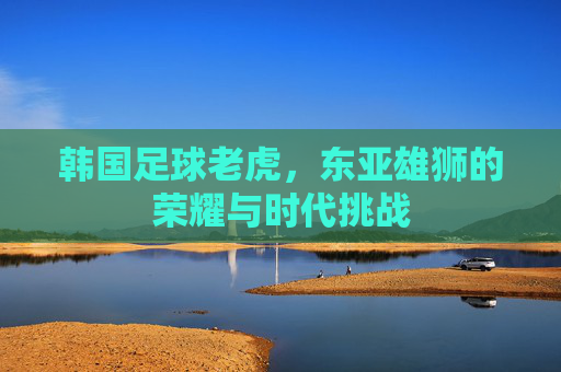 韩国足球老虎,东亚雄狮的荣耀与时代挑战