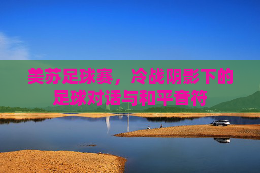 美苏足球赛,冷战阴影下的足球对话与和平音符