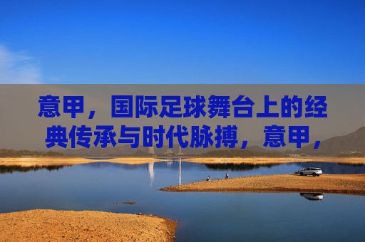 意甲,国际足球舞台上的经典传承与时代脉搏,意甲,经典传承与时代脉搏的足球图景