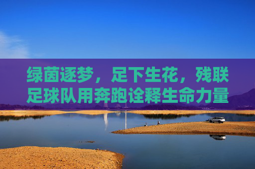 绿茵逐梦,足下生花,残联足球队用奔跑诠释生命力量