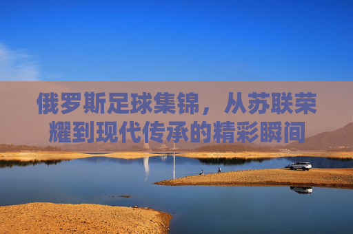 俄罗斯足球集锦,从苏联荣耀到现代传承的精彩瞬间