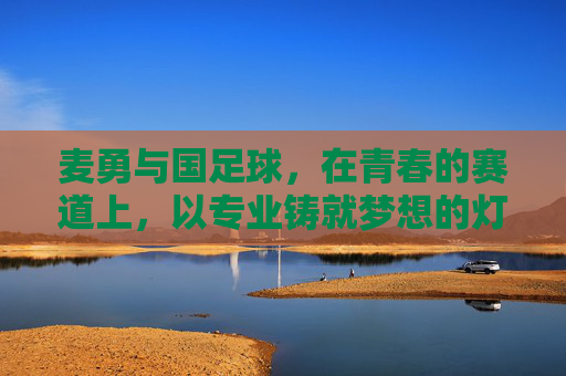 麦勇与国足球,在青春的赛道上,以专业铸就梦想的灯塔