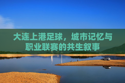 大连上港足球，城市记忆与职业联赛的共生叙事