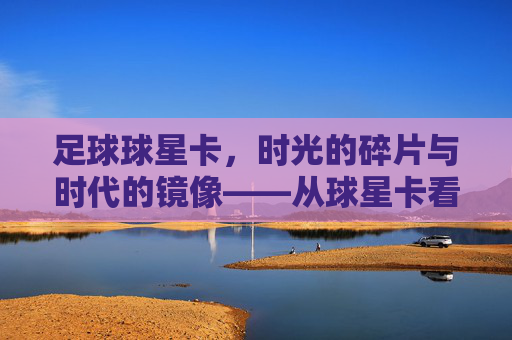 足球球星卡,时光的碎片与时代的镜像——从球星卡看足球文化的变迁