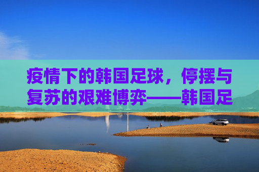 疫情下的韩国足球,停摆与复苏的艰难博弈——韩国足球的疫情冲击与应对之路,疫情下的韩国足球,停摆与复苏的艰难博弈——疫情冲击与应对之路