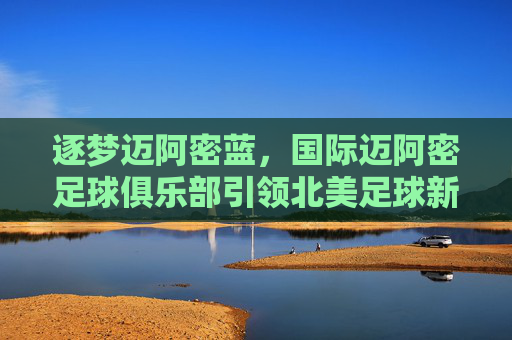 逐梦迈阿密蓝,国际迈阿密足球俱乐部引领北美足球新篇章,逐梦迈阿密蓝,国际迈阿密足球俱乐部引领北美足球新篇章