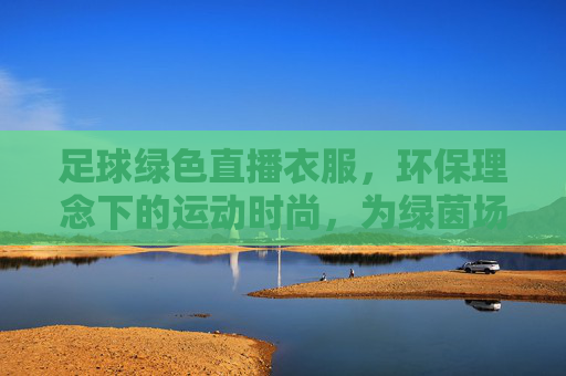足球绿色直播衣服,环保理念下的运动时尚,为绿茵场注入可持续活力