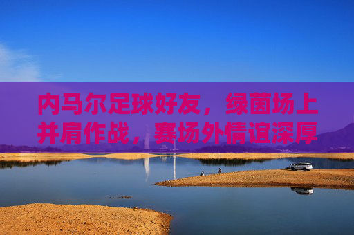 内马尔足球好友，绿茵场上并肩作战，赛场外情谊深厚，共同书写足球传奇