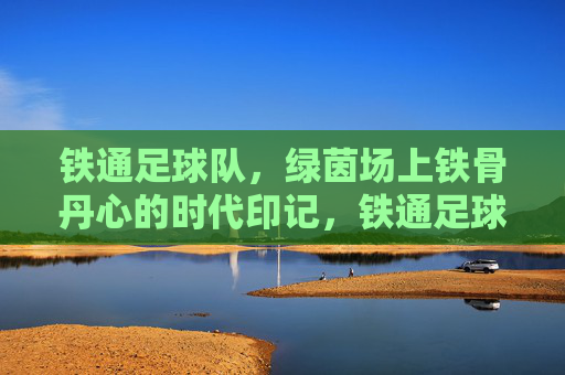 铁通足球队，绿茵场上铁骨丹心的时代印记，铁通足球队，绿茵场上铁骨丹心的时代印记