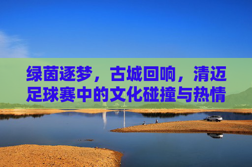 绿茵逐梦,古城回响,清迈足球赛中的文化碰撞与热情绽放