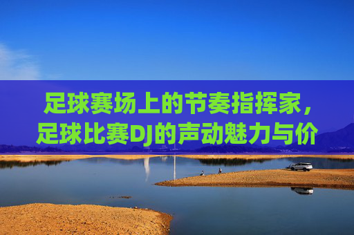 足球赛场上的节奏指挥家,足球比赛DJ的声动魅力与价值