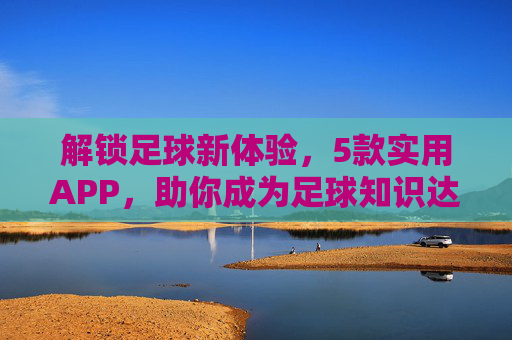 解锁足球新体验，5款实用APP，助你成为足球知识达人