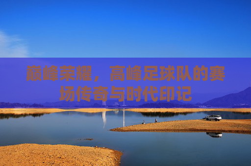 巅峰荣耀，高峰足球队的赛场传奇与时代印记