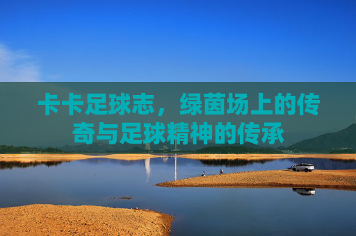 卡卡足球志，绿茵场上的传奇与足球精神的传承