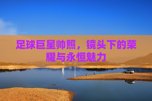 足球巨星帅照,镜头下的荣耀与永恒魅力