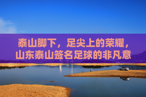 泰山脚下,足尖上的荣耀,山东泰山签名足球的非凡意义,泰山脚下,足尖上的荣耀,山东泰山签名足球的非凡意义