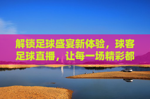 解锁足球盛宴新体验,球客足球直播,让每一场精彩都不错过,解锁足球盛宴新体验,球客足球直播,让每一场精彩都不错过