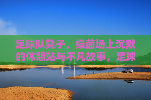足球队凳子，绿茵场上沉默的休憩站与不凡故事，足球队凳子，绿茵场上沉默的休憩站与不凡故事