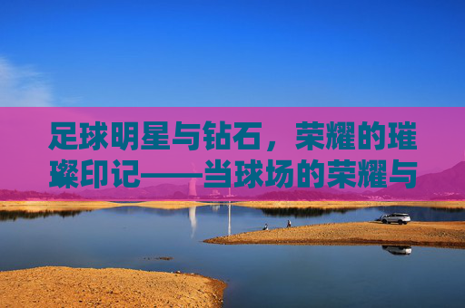足球明星与钻石,荣耀的璀璨印记——当球场的荣耀与珠宝的璀璨交织