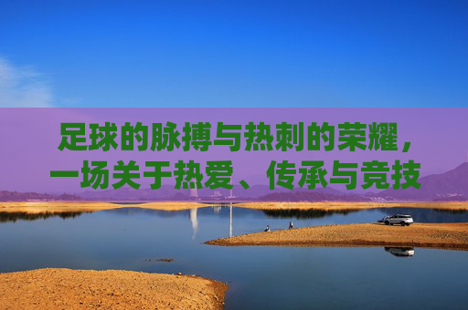 足球的脉搏与热刺的荣耀,一场关于热爱、传承与竞技的交响,足球的脉搏与热刺的荣耀,一场关于热爱、传承与竞技的交响