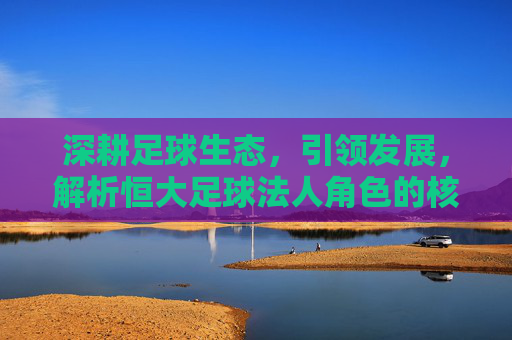 深耕足球生态，引领发展，解析恒大足球法人角色的核心价值，深耕足球生态，引领发展，解析恒大足球法人角色的核心价值
