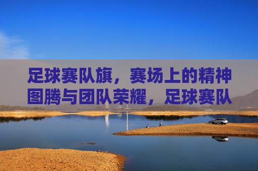 足球赛队旗，赛场上的精神图腾与团队荣耀，足球赛队旗，赛场上的精神图腾与团队荣耀