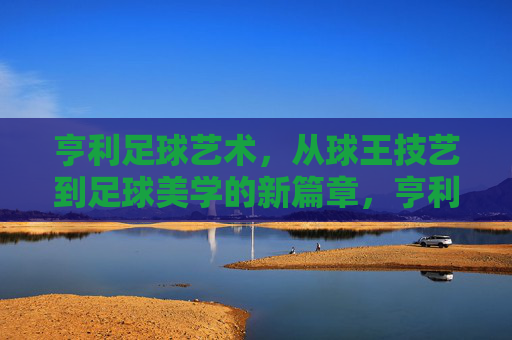 亨利足球艺术，从球王技艺到足球美学的新篇章，亨利足球艺术，从球王技艺到足球美学的新篇章