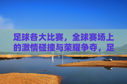 足球各大比赛，全球赛场上的激情碰撞与荣耀争夺，足球各大比赛，全球赛场上的激情碰撞与荣耀争夺