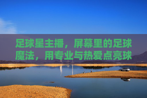 足球星主播,屏幕里的足球魔法,用专业与热爱点亮球迷生活,足球星主播,屏幕里的足球魔法,用专业与热爱点亮球迷生活