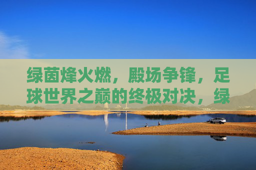 绿茵烽火燃,殿场争锋,足球世界之巅的终极对决,绿茵烽火燃,殿场争锋,足球世界之巅的终极对决