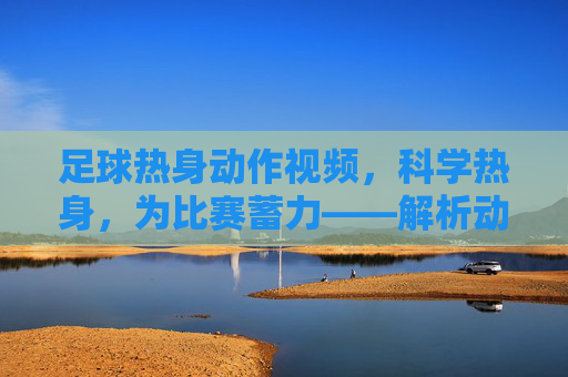 足球热身动作视频，科学热身，为比赛蓄力——解析动态拉伸与专项准备，足球热身动作视频，科学热身，解析动态拉伸与专项准备，为比赛蓄力