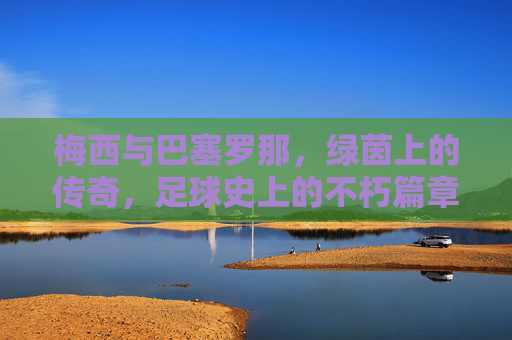 梅西与巴塞罗那,绿茵上的传奇,足球史上的不朽篇章,梅西与巴塞罗那,绿茵上的传奇,足球史上的不朽篇章
