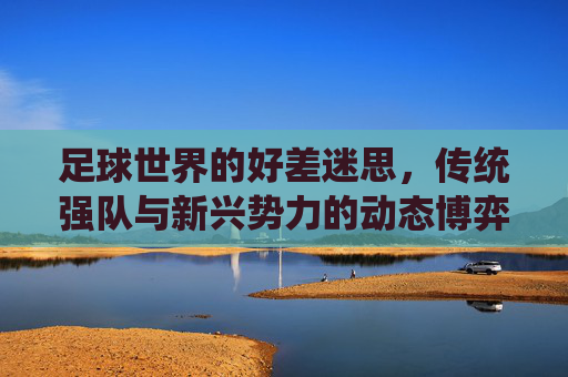 足球世界的好差迷思,传统强队与新兴势力的动态博弈,足球世界的好差迷思,传统强队与新兴势力的动态博弈