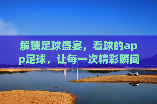 解锁足球盛宴，看球的app足球，让每一次精彩瞬间触手可及，解锁足球盛宴，看球的app，让每一次精彩瞬间触手可及