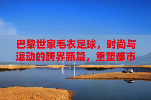巴黎世家毛衣足球,时尚与运动的跨界新篇,重塑都市潮流表达,巴黎世家毛衣足球,时尚与运动的跨界新篇,重塑都市潮流表达
