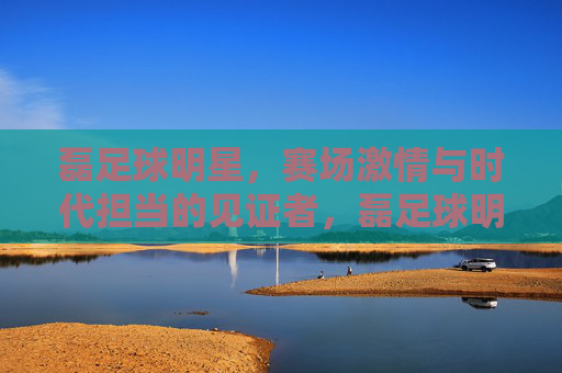 磊足球明星，赛场激情与时代担当的见证者，磊足球明星，赛场激情与时代担当的见证者