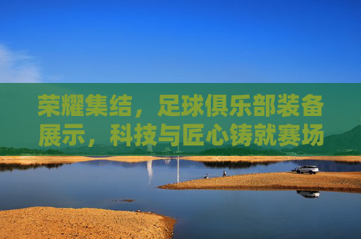 荣耀集结,足球俱乐部装备展示,科技与匠心铸就赛场风采,荣耀集结,足球俱乐部装备展示,科技与匠心铸就赛场风采