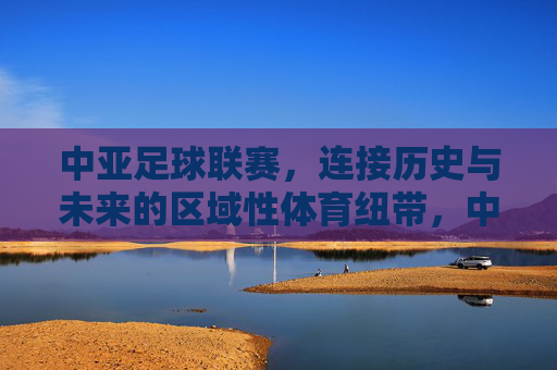 中亚足球联赛,连接历史与未来的区域性体育纽带,中亚足球联赛,连接历史与未来的区域性体育纽带