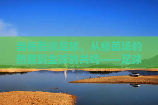 当梅西谈足球，从绿茵场的热爱到全球的共鸣——足球的本质是热爱、团队与永不放弃，当梅西谈足球，从绿茵场热爱到全球共鸣，足球本质是团队与永不放弃