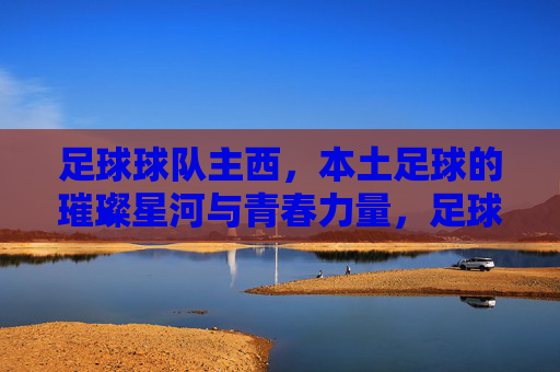 足球球队主西，本土足球的璀璨星河与青春力量，足球球队主西，本土足球的璀璨星河与青春力量
