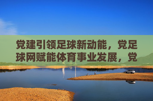 党建引领足球新动能,党足球网赋能体育事业发展,党建引领足球新动能,党足球网赋能体育事业发展