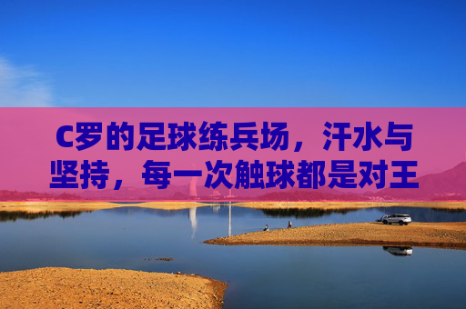 C罗的足球练兵场,汗水与坚持,每一次触球都是对王者的致敬,C罗足球练兵场,汗水淬炼王者,每一次触球都是对王者的致敬