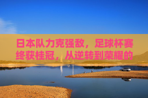 日本队力克强敌,足球杯赛终获桂冠,从逆转到荣耀的史诗征程