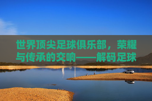 世界顶尖足球俱乐部，荣耀与传承的交响——解码足球王国的终极殿堂，世界顶尖足球俱乐部，荣耀与传承的交响——解码足球王国的终极殿堂