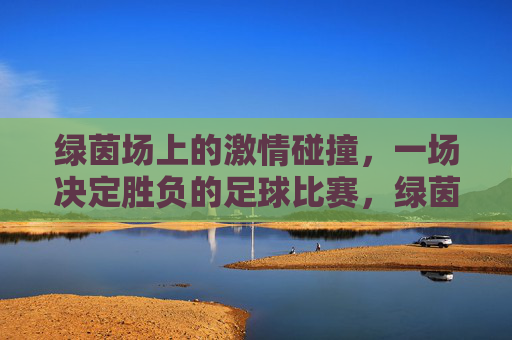 绿茵场上的激情碰撞,一场决定胜负的足球比赛,绿茵场上的胜负对决,激情碰撞的足球比赛