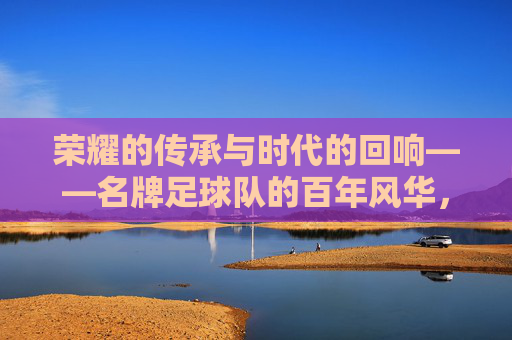 荣耀的传承与时代的回响——名牌足球队的百年风华，荣耀的传承与时代的回响——名牌足球队的百年风华