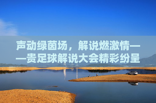 声动绿茵场，解说燃激情——贵足球解说大会精彩纷呈，声动绿茵场，解说燃激情——贵足球解说大会精彩纷呈
