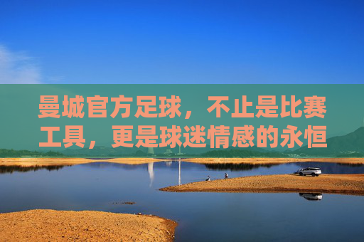 曼城官方足球，不止是比赛工具，更是球迷情感的永恒载体——从设计细节到收藏价值的深度解析，曼城官方足球，从设计细节到收藏价值，成为球迷情感的永恒载体