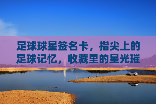 足球球星签名卡，指尖上的足球记忆，收藏里的星光璀璨，足球球星签名卡，指尖上的足球记忆，收藏里的星光璀璨